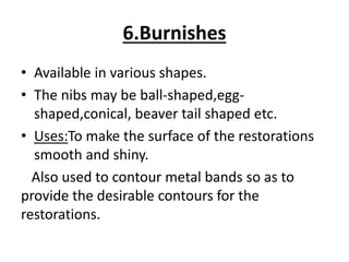 6.Burnishes
• Available in various shapes.
• The nibs may be ball-shaped,egg-
shaped,conical, beaver tail shaped etc.
• Uses:To make the surface of the restorations
smooth and shiny.
Also used to contour metal bands so as to
provide the desirable contours for the
restorations.
 