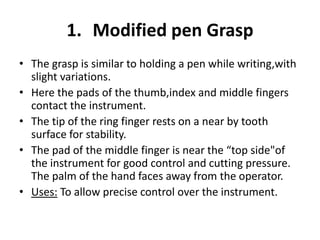 1. Modified pen Grasp
• The grasp is similar to holding a pen while writing,with
slight variations.
• Here the pads of the thumb,index and middle fingers
contact the instrument.
• The tip of the ring finger rests on a near by tooth
surface for stability.
• The pad of the middle finger is near the “top side"of
the instrument for good control and cutting pressure.
The palm of the hand faces away from the operator.
• Uses: To allow precise control over the instrument.
 