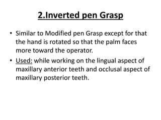 2.Inverted pen Grasp
• Similar to Modified pen Grasp except for that
the hand is rotated so that the palm faces
more toward the operator.
• Used: while working on the lingual aspect of
maxillary anterior teeth and occlusal aspect of
maxillary posterior teeth.
 