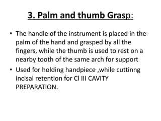 3. Palm and thumb Grasp:
• The handle of the instrument is placed in the
palm of the hand and grasped by all the
fingers, while the thumb is used to rest on a
nearby tooth of the same arch for support
• Used for holding handpiece ,while cuttinng
incisal retention for Cl III CAVITY
PREPARATION.
 
