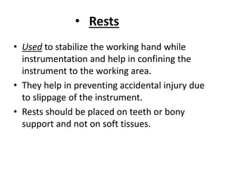 • Rests
• Used to stabilize the working hand while
instrumentation and help in confining the
instrument to the working area.
• They help in preventing accidental injury due
to slippage of the instrument.
• Rests should be placed on teeth or bony
support and not on soft tissues.
 