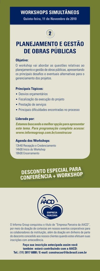 INFORMAÇÕES E INSCRIÇÕES: Telefone (11) 3017.6888 l E-mail: construcao@ibcbrasil.com.br l www.informagroup.com.br/construcao
Quinta-feira, 11 de Novembro de 2010
Quarta-feira, 10 de Novembro de 2010
08h20	 Recepção dos Participantes e Entrega das Credenciais
08h50	 Abertura do 1º dia da Conferência pelo Presidente de Mesa
Luís Fernando Xavier Soares de Mello, Diretor
SOARES DE MELLO E GUTIERREZ
ADVOGADOS ASSOCIADOS
Consultor
SINDICATO DA INDÚSTRIA DE CONSTRUÇÃO PESADA DO
ESTADO DE SÃO PAULO
09h00 	 Formas de Associação para a Execução de Obras
de Grande Complexidade – Como o Mercado vai se
Comportar Frente à Demanda de Obras e Projetos
de Infraestrutura
		 •	Avaliação das estruturações associativas na execução de
grandes projetos
		 • 	Garantias e responsabilidades decorrentes dos tipos
de associação
		 • 	Consórcios x SPE x SCP
		 • 	Demanda proveniente da Copa do Mundo e das Olimpíadas
no Brasil
Débora Lunardelli
Advogada,graduadaemdireitopelaPontifíciaUniversidadeCatólicadeSãoPaulo,com
especialização em contratos empresariais pela Fundação Getúlio Vargas.
10h00 	 Coffee break e Networking
10h30	 Concepção e Estruturação dos Consórcios –
Fundamentos, Aplicabilidade e Regulamentação
		 •	De que forma constituir consórcios?
		 • 	Os consórcios em comparação com as subcontratações
		 • 	Consórcios horizontais e consórcios verticais
		 • 	Negociação de pleitos sob a égide do consórcio
Fernando Marcondes, Sócio
F. MARCONDES ADVOCACIA
11h30 	 Terceirização e Subcontratação de Mão de obra
por Consórcios – Procedimentos Preventivos para
Minimizar Passivos Trabalhistas, Previdenciários
e Fiscais
		 • 	Cuidados necessários na contratação e terceirização de serviços
		 • 	Como fica o FAP na contratação de mão de obra por consórcios
		 • 	Considerações sobre utilização e riscos na adoção de notas de
débitos em operação de consórcios
		 • 	Recolhimentos: pelo consórcio ou pelas consorciadas
		 • 	Medidas para diminuição de passivos trabalhistas nas empresas
Vanessa Morzelle Pinheiro, Assessora Jurídica
RODOVIAS INTEGRADAS DO PARANÁ S/A - VIAPAR
12h30 	 Almoço
14h00 	 Tratamento Tributário em Consórcios de
Construção – Como Reduzir os Impactos do
Recolhimento de Tributos Através da
Estruturação da Operação de Consórcios
		 • 	O que caracteriza um consórcio e quais as responsabilidades
dos envolvidos
		 • 	A Instrução Normativa nº 917
		 • 	De que forma evitar a bitributação em consórcios?
		 • 	As obrigações acessórias nas consorciadas e nos consórcios
		 • 	Comparativos entre tributação em consórcios e tributação
em SPE
Fernando Henrique Cunha, Sócio
TOSTES & COIMBRA ADVOGADOS
15h00 	 Como Administrar e Gerenciar os Riscos
dos Contratos de Consórcio Considerando a
Complexidade desta Forma Associativa
		 • 	Fiscalização e mensuração de riscos
		 • 	Monitoramento dos eventos contratuais e projeção de
impactos ocorridos ou por ocorrer
		 • 	Como prever em contratos as questões e responsabilidades
das partes referentes aos aspectos sócio-ambientais
		 • 	Posicionamento e responsabilidade de cada envolvido na
administração das situações de riscos
Arnaldo Barros Feitosa, Gerente Comercial
CONSTRUÇÕES E COMÉRCIO CAMARGO CORRÊA
16h00 	 Coffee break e Networking
16h30 	 Conheça os Aspectos Jurídicos e Parâmetros de
Avaliação dos Riscos da Contratação de Seguro
Garantia para Execução de Obras via Consórcios
		 • 	Cotação e colocação de riscos
		 • 	O caráter jurídico do contrato
		 • 	Regulamentações e obrigações por parte da seguradora
		 • 	Práticas da contratação e gerenciamento dos contratos de
seguro garantia
Cristina Tseimatzidis, Surety Practice Leader
MARSH CORRETORA DE SEGUROS
17h30	 Encerramento do 1º dia da Conferência
08h00 	 Recepção dos Participantes
08h20 	 Abertura do 2º dia da Conferência pelo Presidente de Mesa
Luís Fernando Xavier Soares de Mello, Diretor
SOARES DE MELLO E GUTIERREZ
ADVOGADOS ASSOCIADOS
Consultor
SINDICATO DA INDÚSTRIA DE CONSTRUÇÃO PESADA DO
ESTADO DE SÃO PAULO
08h30 	 Gestão Contratual de Obras Públicas – Quais as
Perspectivas, Garantias e Entraves deste Modelo
de Parceria
		 • 	Modalidades de contratação pública
		 • 	Atuação e fiscalização do TCU nos contratos de obras públicas
		 • 	Como agir em caso de suspensão das obras
		 • 	Inclusão de pleitos nos contratos públicos
Valéria Paiva Martins Tiveron, Gestora do Contrato da Nova Luz
PREFEITURA DE SÃO PAULO – SP URBANISMO
09h30 	 Coffee-break e Networking
Painel de Estudos de Caso
10h00 	 Gestão de Orçamentos de Obras Públicas
		 • 	Particularidades de orçamentos de obras públicas
		 • 	Acompanhamento contínuo de custos para redução de
riscos financeiros
		 • 	Análise da variação de preços de insumos e reflexos nos custos
José Luiz Menezes da Silva, Gerente Administrativo Financeiro
ODEBRECHT INFRAESTRUTURA – CONSÓRCIO CBPO/
PEDRASUL/CARIOCA/IVAI
10h50 	 Riscos Relacionados às Alterações nos Projetos de
Construção de Obras Públicas
		 • 	Impactos das modificações requeridas
		 • 	Procedimentos para adaptação dos projetos
		 •	Avaliação dos riscos envolvidos nas alterações de projetos
VISÃO 1
Carlos Cezar de Oliveira, Gerente de Implementação
de Empreendimentos
PETROBRAS ENGENHARIA
11h40 	 VISÃO 2
Maçahico Tisaka
Engenheiro Civil pela Escola Politécnica da USP - 1964, foi Presidente do Instituto de
Engenharia, Diretor Principal da área técnica do Consórcio BRASVEN - e depois no
Consórcio KAVANAYEN na Construção da Usina Hidrelétrica do Guri na Venezuela;
Diretor Executivo do Consórcio Cetenco/KVN para a construção da 1ª Linha do Metro
de Caracas; Conselheiro titular do CREA-SP; membro titular do IBAPE; árbitro da
CMA - Câmara de Mediação e Arbitragem do Instituto de Engenharia, Perito Técnico
Arbitral e consultor na área de Engenharia Econômica e de Custos.
12h30 	 Encerramento da Conferência	
A OPINIÃO DE QUEM JÁ PARTICIPOU DE EVENTOS DA ÁREA:
“Foi bastante gratificante, com rico conhecimento na legislação, inclusive na área prática.”
P.A.A., CONSTIL CONSTRUTORA E TERRAPLANAGEM
DESCONTO PARA GRUPOS
A IBC tem uma política diferenciada de descontos para grupos. Venha com a sua equipe
participar deste evento e usufrua de uma condição especial de pagamento. Consulte-nos!
PLANEJAMENTO E GESTÃO
DE OBRAS PÚBLICAS
Objetivo:
O workshop vai abordar as questões relativas ao
planejamento e gestão de obras públicas, apresentando
os principais desafios e eventuais alternativas para o
gerenciamento dos projetos.
Principais Tópicos:
•	Desvios orçamentários
•	Fiscalização da execução do projeto
•	Prestação de serviços
•	Principais dificuldades encontradas no processo
Liderado por:
Estamosbuscandoamelhoropçãoparaapresentar
este tema. Para programação completa acesse:
www.informagroup.com.br/construcao
Agenda dos Workshops:
13h40 Recepção e Credenciamento
14h00 Início do Workshop
18h00 Encerramento
WORKSHOPS SIMULTÂNEOS
Quinta-feira, 11 de Novembro de 2010
2
DESCONTO ESPECIAL PARA
CONFERÊNCIA + WORKSHOP
AGRADECIMENTO
A IBC do Brasil agradece a todos os palestrantes e aos
executivos contatados no processo de pesquisa pelo
apoio na programação e no desenvolvimento deste evento.
O Informa Group conquistou o título de “Empresa Parceira da AACD”,
por meio da doação de cortesias em nossos eventos corporativos para
os colaboradores da instituição, além da doação em dinheiro de parte
do desconto concedido aos nossos clientes quando estes efetuam suas
inscrições com antecedência.
Faça sua inscrição antecipada assim você
também estará contribuindo com a AACD:
Tel.: (11) 3017 6888 / E-mail: construcao@ibcbrasil.com.br
WORKSHOPS SIMULTÂNEOS
Quinta-feira, 11 de Novembro de 2010
GESTÃO DE CONTRATOS
DE CONSÓRCIOS
Objetivo:
O intuito do workshop é oferecer aos participantes
ferramentas eficazes para gerenciamento de contratos
de consórcios e a discussão sobre elementos desta
forma de associação.
Principais Tópicos:
•	Conceito de Consórcio
•	Termo de Compromisso do Consórcio
•	Termo de Constituição do Consórcio
•	Aplicação da Lei das S.A.
•	Elementos Essenciais do Acordo de Consórcio
•	Organização Estrutural do Consórcio
•	Consorciados x Stakeholders
•	Cuidados na Redação do Acordo de Consórcio
•	Consórcio Público
•	Caso Prático
Liderado por:
Fernando Henrique Cunha, Sócio
TOSTES & COIMBRA ADVOGADOS
GraduadoemDireitopelaUniversidadeMackenzieeMBAemDireitoEconômico
e Empresarial pela FGV, além de diversos cursos de especialização no Reino
Unido, Bélgica e Estados Unidos em Comércio Internacional e Transporte
Marítimo. É Árbitro da CAMARB (Câmara de Mediação e Arbitragem Brasil),
Membro da Diretoria de Administração de Contratos do Instituto de Engenharia
(IE) e Professor de Direito Civil (Direitos e Obrigações) na FGV de Campinas.
Profissional com larga experiência em contratos envolvendo Engenharia e
Construção, Licitações Públicas. Ex-assessor jurídico da Diretoria e do Núcleo
de Engenharia & Construção da Camargo Corrêa onde atuou em diversos
segmentos: Barragens, Termelétricas, Petróleo e Gás, Rodovias e Projetos
Aeroportuários. Coordenou o setor de Engenharia, Construção, Infra-Estrutura
e Projetos de Emerenciano, Baggio e Associados - Advogados. Fluência em
Inglês. Ministra diversos Simpósios, Cursos e Treinamentos no segmento de
Administração e Gestão Jurídica de Contratos. Atualmente é Sócio do Tostes
& Coimbra Advogados.
Agenda dos Workshops:
13h40 Recepção e Credenciamento
14h00 Início do Workshop
18h00 Encerramento
1
 