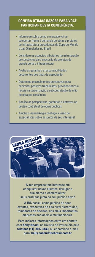 Realização:
Estruturação, Aplicabilidade e Regulamentação para a
Execução de Projetos Através de
Apoio:
Consórcio
em Obras
Consórcio
em ObrasAvalie os Aspectos Legais, Contratuais e Tributários
para a Execução de Obras de Infraestrutura e Projetos
de Grande Complexidade
•	Avaliação das Estruturações Associativas na
Execução de Grandes Projetos
•	Tratamento Tributário em Consórcios de Construção
•	Gestão Contratual de Obras Públicas
•	Terceirização e Subcontratação de Mão de obra
por Consórcios
•	Gerenciamento de Riscos de Contratos de
Consórcio Considerando a Complexidade
desta Forma Associativa
10 e 11 de Novembro de 2010 • Hotel Park Plaza • São Paulo • SP
PARTICIPAÇÕES CONFIRMADAS
CONSTRUÇÕES E COMÉRCIO
CAMARGO CORRÊA
F. MARCONDES ADVOCACIA
MARSH CORRETORA DE SEGUROS
ODEBRECHT INFRAESTRUTURA
– CONSÓRCIO CBPO/PEDRASUL/
CARIOCA/IVAI
PETROBRAS ENGENHARIA
PREFEITURA DE SÃO PAULO – SP
URBANISMO
RODOVIAS INTEGRADAS DO
PARANÁ S/A - VIAPAR
SINDICATO DA INDÚSTRIA DE
CONSTRUÇÃO PESADA DO
ESTADO DE SÃO PAULO
SOARES DE MELLO E GUTIERREZ
ADVOGADOS ASSOCIADOS
TOSTES & COIMBRA ADVOGADOS
Apoio:
WORKSHOPS SIMULTÂNEOS
PÓS-CONFERÊNCIA
11 de Novembro de 2010
Workshop 1
Gestão de Contratos de Consórcios
Workshop 2
Planejamento e Gestão de
Obras Públicas
CONFERÊNCIA
TELEFONE:	55113017-6888
FAXTOLLFREE:	0800114664
E-MAIL
construcao@ibcbrasil.com.br
SITE
www.informagroup.com.br/construcao
4MANEIRASRÁPIDASDE
ENTRAREMCONTATOCONOSCO
CONDIÇÕESGERAISDEINSCRIÇÃO
ABCDEFGHIJKLMN
Insiranocampoabaixoocódigoqueseencontranaetiquetadeendereçamento
Código
Códigodaetiqueta
Ladosuperiordireito
AinscriçãoseráconfirmadaapósaOrganizadorareceberestafichapreenchida,assinadaecarimbada.
CANCELAMENTOSESUBSTITUIÇÕES:Oscancelamentospodemserfeitossemônusouencargosaté10dias
antesdoevento.Apósestadata,assubstituiçõespodemserfeitassemônus,masoscancelamentos
terãoumataxaadministrativadeR$500,00.Emtodososcasos,solicitamosinformaraOrganizadorasobre
qualqueralteraçãoatéàs12hdavésperadoevento.Osinscritosquenãocancelaremsuaparticipaçãosegundo
ascondiçõesacimadescritas,enãocompareceremaoevento,serãocobradosnovalorintegralacordado.Todas
asnotificaçõesdevemserfeitasporescritopelofax,e-mailouendereçoindicadosnestaficha.
ALTERAÇÃODEPROGRAMA:Onossocompromissoéforneceradiscussãoeoestudodetemasecasos
relevantesporpalestranteshabilitados.Eventuaisalteraçõesnoprogramaserãodecorrentesdecasofortuitoou
forçamaior.Naeventualidadedealgumpalestrantenãocomparecer,envidaremosmaioresesforçospossíveis
parasubstituiroexecutivoausenteporoutroaptoapromoveradiscussãodotemaconformeprogramado.
Contudo,talempenhonãoimplicaemgarantiadasubstituição.Aoassinarestedocumento,concordocomos
termosacimapactuados.
LocaleData
AssinaturaeCarimbodaEmpresa
Cargo:
FORMASDEPAGAMENTO
Emissãodeboletorestritaaté3diasantesdoevento.Apósestadata,favorcontatar
aCentraldeAtendimentopelotelefone1130176888oue-mailcustomer.service@
ibcbrasil.com.br.Aparticipaçãodoinscritoestarácondicionadaàefetiva
comprovaçãodepagamentodainscriçãoantesdarealizaçãodoevento.
[]BoletoBancário	[]AMEX	[]VISA	[]MASTERCARD	[]DINERS
Nºx_x_x_x_x_x_x_x_x_x_x_x_x_x_x_x_xValid.:............../................
Assinatura:.........................................................................................................................................
FICHADEINSCRIÇÃO–CONSÓRCIOEMOBRAS–HL0905310
DADOSSOBRECOBRANÇA
Nomedocontato:
Cargo:
E-mailp/enviodeNF-e:
Tel.:	Fax:
Endereço:
Cidade:
Estado:	CEP:
Nome:	Cargo:
CPF:	Depto.:									E-mail:
RazãoSocial:	
NomeFantasiadaEmpresa:	RamodeAtividade:
CCM:	CNPJ:	Insc.Estadual:
EndereçoComercial:
CEP:	Cidade:	Estado:
Telefone:()	Celular:()	Fax:()
NºdeFuncionários:[]01-99	[]100-199	[]200-499	[]500-999	[]1.000-1.999	[]2.000-4.999	[]acimade5.000
Sup.Imediato:	Cargo:
Nomep/contato:		Área:
3Autorizooenviodeinformaçõesdaempresaportodososcanaisdecomunicação.Casonãoqueirareceberinformações,favorenviare-mailparacadastro@ibcbrasil.com.br
OInformaGroupplcestápresentenoBrasilenaAmericaLatinapelasmarcasIBCeIIR.
PlanejamentoeOrganizaçãodoseventosnoBrasil:IIRInformaSemináriosLtda.
9912247475-DR/SPM
IIR
Datas:
Conferência:
10e11deNovembrode2010
Workshops1e2:
11deNovembrode2010
Local:
HotelParkPlaza
AlamedaLorena,360
SãoPaulo/SP
*Descontonãocumulativo,válidosomenteparainscriçãoepagamentoantecipados.
(1)
ATENÇÃO:Osvaloresincluemosimpostosquedevemserrecolhidospelafontepagadoraemconformidadecomalegislação
vigente(Lei116/2003,art.5ºdaLei10.925/04eart.647doRIR).Pedimosagentilezadecontatarnossacentralde
atendimentoparaobterdetalhessobreovaloraserpago,antesdeefetuaropagamentodainscrição.
**Fazendosuainscriçãoantecipada
vocêcontribuiparaaAACD.
Confiramaisinformaçõesnosite:
www.informagroup.com.br/
corporate_responsibility.html
Descontoespecialpara
Grupos.Consulte-nos!
ValorEspecialpara
inscriçõesaté24/09/10*
InvestimentoTotal(1)
Valorparainscrições
após24/09/10
qConferência+Workshop1R$3.995,00R$4.295,00
InvestimentoTotal(1)
qConferênciaR$3.095,00R$3.395,00
qConferência+Workshop2R$3.995,00R$4.295,00
R$300,00
ECONOMIZE
ECOLABORE
COMAAACD**
•	Informe-se sobre como o mercado vai se
comportar frente à demanda de obras e projetos
de infraestrutura procedentes da Copa do Mundo
e das Olimpíadas no Brasil
•	Considere os aspectos tributários na estruturação
de consórcios para execução de projetos de
grande porte e infraestrutura
•	Avalie as garantias e responsabilidades
decorrentes dos tipos de associação
•	Determine procedimentos preventivos para
minimizar passivos trabalhistas, previdenciários e
fiscais na terceirização e subcontratação de mão
de obra por consórcios
•	Analise as perspectivas, garantias e entraves na
gestão contratual de obras públicas
•	Amplie o networking e conheça a visão de
especialistas sobre assuntos de seu interesse!
CONFIRA ÓTIMAS RAZÕES PARA VOCÊ
PARTICIPAR DESTA CONFERÊNCIA:
A sua empresa tem interesse em
conquistar novos clientes, divulgar a
sua marca e comercializar
seus produtos junto ao seu público alvo?
A IBC possui como público de seus
eventos, executivos de alto nível hierárquico,
tomadores de decisão, das mais importantes
empresas nacionais e multinacionais.
Para maiores informações entre em contato
com Kelly Naomi na Divisão de Patrocínio pelo
telefone (11) 3017-6843, ou encaminhe e-mail
para: kelly.naomi@ibcbrasil.com.br
VENHA REALIZAR
BONS NEGÓCIOS!
 