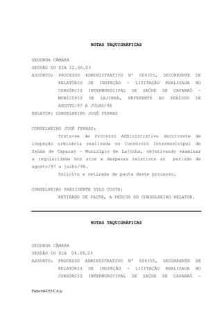 NOTAS TAQUIGRÁFICAS


SEGUNDA CÂMARA
SESSÃO DO DIA 12.06.03
ASSUNTO:      PROCESSO    ADMINISTRATIVO       Nº       604355,    DECORRENTE      DE
              RELATÓRIO    DE     INSPEÇÃO     -    LICITAÇÃO          REALIZADA   NO
              CONSÓRCIO    INTERMUNICIPAL          DE    SAÚDE     DE    CAPARAÓ    –
              MUNICÍPIO    DE     LAJINHA,     REFERENTE          AO    PERÍODO    DE
              AGOSTO/97 A JULHO/98
RELATOR: CONSELHEIRO JOSÉ FERRAZ


CONSELHEIRO JOSÉ FERRAZ:
              Trata-se    de    Processo     Administrativo        decorrente      de
inspeção ordinária realizada no Consórcio Intermunicipal de
Saúde de Caparaó - Município de Lajinha, objetivando examinar
a regularidade dos atos e despesas relativos ao                          período de
agosto/97 a julho/98.
              Solicito a retirada de pauta deste processo.


CONSELHEIRO PRESIDENTE SYLO COSTA:
              RETIRADO DE PAUTA, A PEDIDO DO CONSELHEIRO RELATOR.




                               NOTAS TAQUIGRÁFICAS




SEGUNDA CÂMARA
SESSÃO DO DIA       04.09.03
ASSUNTO:      PROCESSO    ADMINISTRATIVO       Nº       604355,    DECORRENTE      DE
              RELATÓRIO    DE     INSPEÇÃO     -    LICITAÇÃO          REALIZADA   NO
              CONSÓRCIO    INTERMUNICIPAL          DE    SAÚDE     DE    CAPARAÓ    –


Padm/604355/CA-jc
 