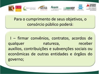 Para o cumprimento de seus objetivos, o
consórcio público poderá:
I – firmar convênios, contratos, acordos de
qualquer natureza, receber
auxílios, contribuições e subvenções sociais ou
econômicas de outras entidades e órgãos do
governo;
 
