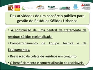 Das atividades de um consórcio público para
gestão de Resíduos Sólidos Urbanos
• A construção de uma central de tratamento de
resíduos sólidos regionalizada.
• Compartilhamento de Equipe Técnica e de
Equipamentos.
• Realização da coleta de resíduos em conjunto.
• O beneficiamento e comercialização de recicláveis.
 