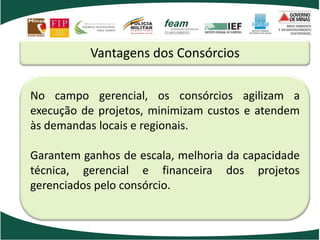 Vantagens dos Consórcios
No campo gerencial, os consórcios agilizam a
execução de projetos, minimizam custos e atendem
às demandas locais e regionais.
Garantem ganhos de escala, melhoria da capacidade
técnica, gerencial e financeira dos projetos
gerenciados pelo consórcio.
 