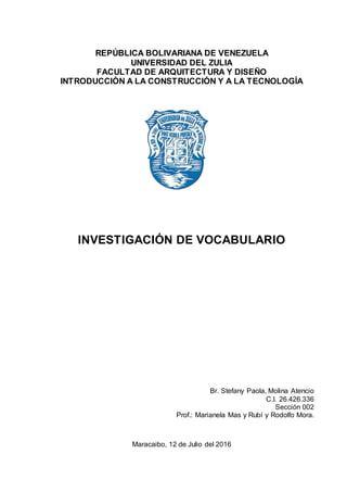 REPÚBLICA BOLIVARIANA DE VENEZUELA
UNIVERSIDAD DEL ZULIA
FACULTAD DE ARQUITECTURA Y DISEÑO
INTRODUCCIÓN A LA CONSTRUCCIÓN Y A LA TECNOLOGÍA
INVESTIGACIÓN DE VOCABULARIO
Br. Stefany Paola, Molina Atencio
C.I. 26.426.336
Sección 002
Prof.: Marianela Mas y Rubí y Rodolfo Mora.
Maracaibo, 12 de Julio del 2016
 