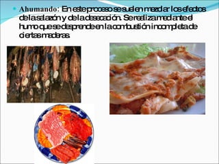 Ahumando:  En este proceso se suelen mezclar los efectos de la salazón y de la desecación. Se realiza mediante el humo que se desprende en la combustión incompleta de ciertas maderas. 
