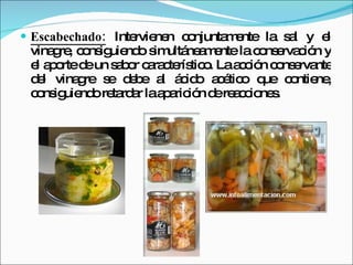 Escabechado:   Intervienen conjuntamente la sal y el vinagre, consiguiendo simultáneamente la conservación y el aporte de un sabor característico. La acción conservante del vinagre se debe al ácido acético que contiene, consiguiendo retardar la aparición de reacciones. 
