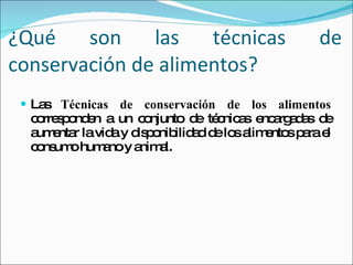 ¿Qué son las técnicas de conservación de alimentos? Las  Técnicas de conservación de los alimentos  corresponden a un conjunto de técnicas encargadas de aumentar la vida y disponibilidad de los alimentos para el consumo humano y animal. 