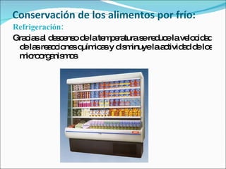 Conservación de los alimentos por frío: Refrigeración:  Gracias al descenso de la temperatura se reduce la velocidad de las reacciones químicas y disminuye la actividad de los microorganismos 