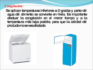 Congelación: Se aplican temperaturas inferiores a 0 grados y parte del agua del alimento se convierte en hielo. Es importante efectuar la congelación en el menor tiempo y a la temperatura más baja posible, para que la calidad del producto no se vea afectada.  