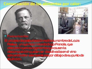 Conservación de los alimentos por calor: Pasteurización:  El proceso de pasteurización recibe su nombre de Louis Pasteur, un químico / microbiólogo Francés, que descubrió que los organismos que causan la descomposición pueden ser desactivados en el vino aplicando calor a temperaturas por debajo de su punto de ebullición. 