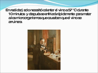 En realidad, solo necesitó calentar el vino a 57 °C durante 10 minutos  y después se enfriará rápidamente  para matar a los microorganismos que causaban que el vino se arruinara.  