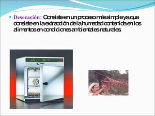 Desecación:  Consiste en un proceso más simple ya que consiste en la extracción de la humedad contenida en los alimentos en condiciones ambientales naturales. 