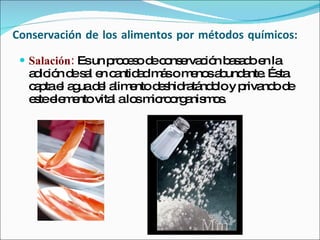 Conservación de los alimentos por métodos químicos:  Salación:  Es un proceso de conservación basado en la adición de sal en cantidad más o menos abundante. Ésta capta el agua del alimento deshidratándolo y privando de este elemento vital a los microorganismos. 
