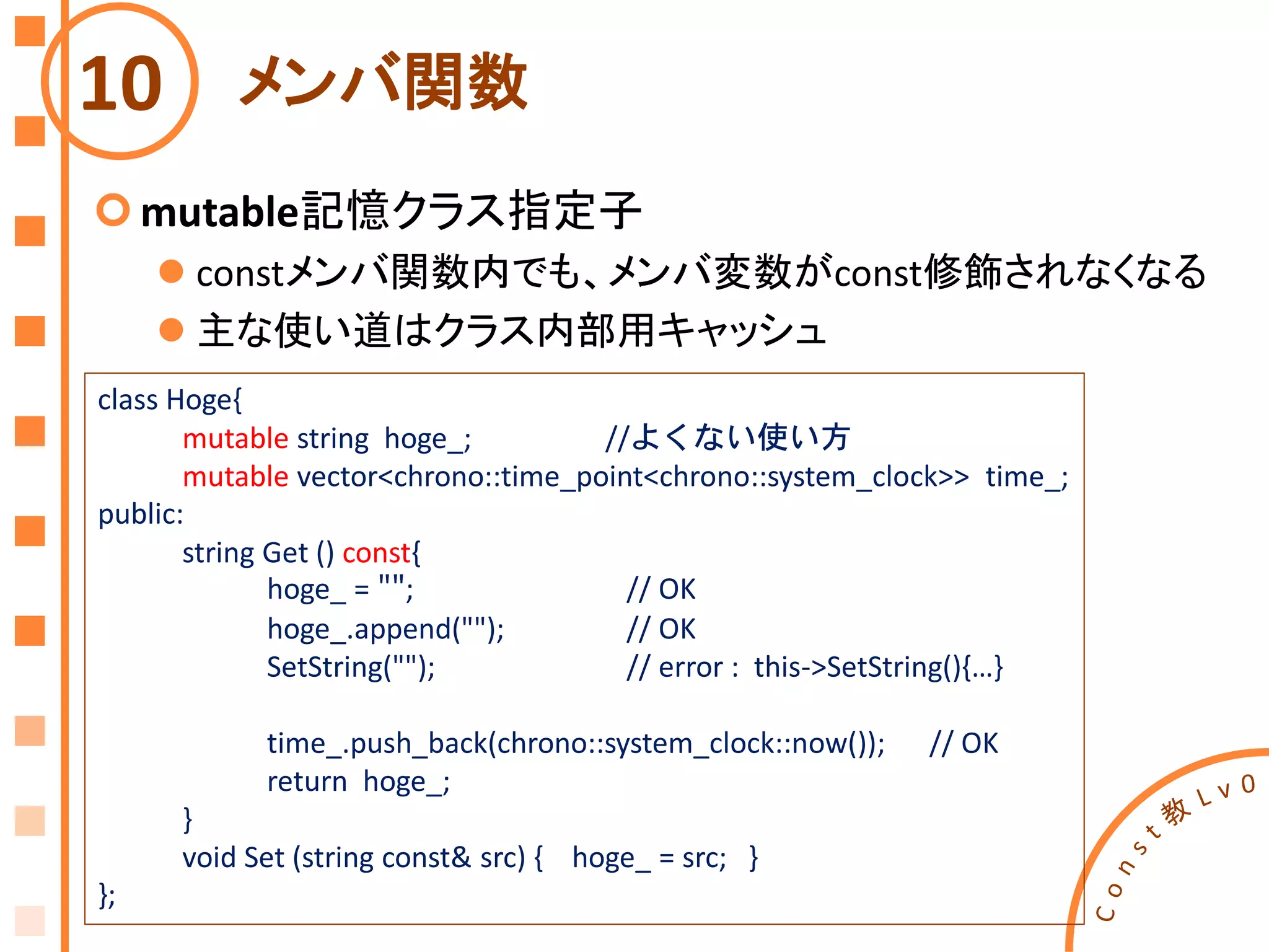 メンバ関数
mutable記憶クラス指定子
 constメンバ関数内でも、メンバ変数がconst修飾されなくなる
 主な使い道はクラス内部用キャッシュ
10
class Hoge{
mutable string hoge_; //よくない使い方
mutable vector<chrono::time_point<chrono::system_clock>> time_;
public:
string Get () const{
hoge_ = ""; // OK
hoge_.append(""); // OK
SetString(""); // error : this->SetString(){…}
time_.push_back(chrono::system_clock::now()); // OK
return hoge_;
}
void Set (string const& src) { hoge_ = src; }
};
 