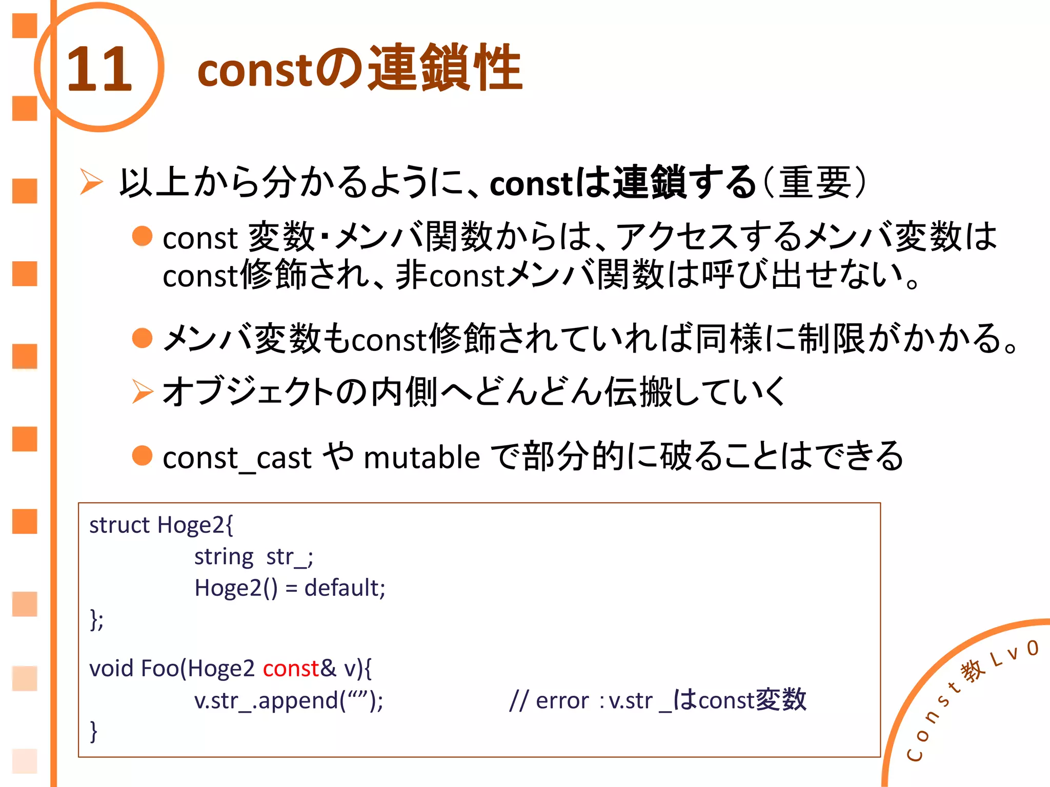 constの連鎖性11
struct Hoge2{
string str_;
Hoge2() = default;
};
void Foo(Hoge2 const& v){
v.str_.append(“”); // error ：v.str _はconst変数
}
 以上から分かるように、constは連鎖する（重要）
 const 変数・メンバ関数からは、アクセスするメンバ変数は
const修飾され、非constメンバ関数は呼び出せない。
 メンバ変数もconst修飾されていれば同様に制限がかかる。
オブジェクトの内側へどんどん伝搬していく
 const_cast や mutable で部分的に破ることはできる
 
