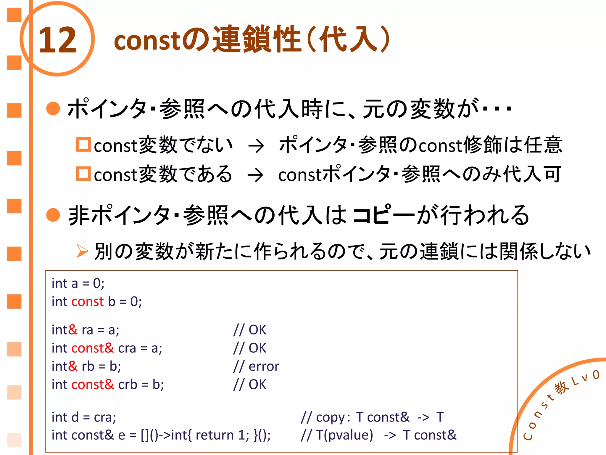 constの連鎖性（代入）12
int a = 0;
int const b = 0;
int& ra = a; // OK
int const& cra = a; // OK
int& rb = b; // error
int const& crb = b; // OK
int d = cra; // copy： T const& -> T
int const& e = []()->int{ return 1; }(); // T(pvalue) -> T const&
 ポインタ・参照への代入時に、元の変数が・・・
const変数でない → ポインタ・参照のconst修飾は任意
const変数である → constポインタ・参照へのみ代入可
 非ポインタ・参照への代入は コピーが行われる
別の変数が新たに作られるので、元の連鎖には関係しない
 