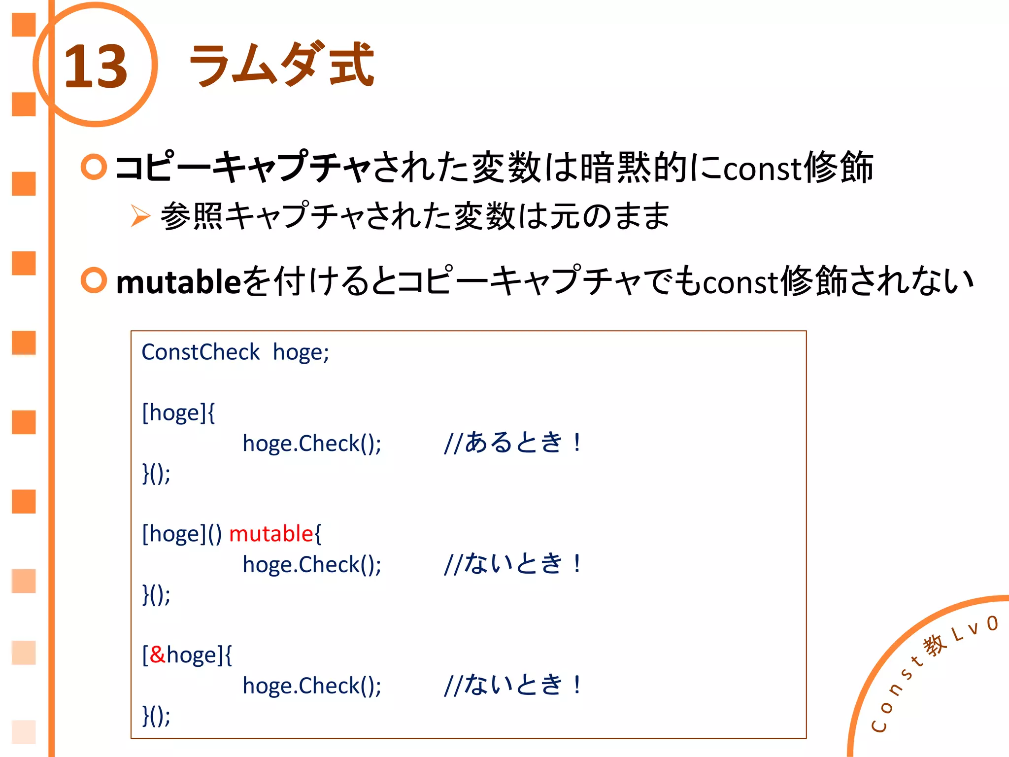 ラムダ式
コピーキャプチャされた変数は暗黙的にconst修飾
 参照キャプチャされた変数は元のまま
mutableを付けるとコピーキャプチャでもconst修飾されない
13
ConstCheck hoge;
[hoge]{
hoge.Check(); //あるとき！
}();
[hoge]() mutable{
hoge.Check(); //ないとき！
}();
[&hoge]{
hoge.Check(); //ないとき！
}();
 