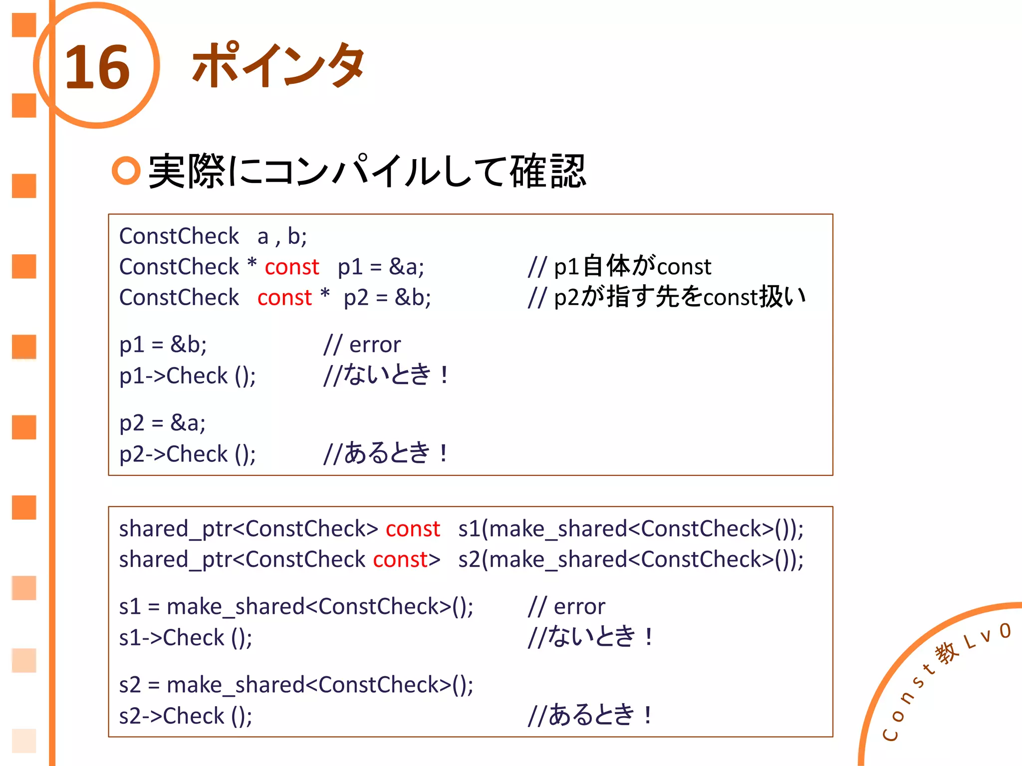 ポインタ
実際にコンパイルして確認
16
ConstCheck a , b;
ConstCheck * const p1 = &a; // p1自体がconst
ConstCheck const * p2 = &b; // p2が指す先をconst扱い
p1 = &b; // error
p1->Check (); //ないとき！
p2 = &a;
p2->Check (); //あるとき！
shared_ptr<ConstCheck> const s1(make_shared<ConstCheck>());
shared_ptr<ConstCheck const> s2(make_shared<ConstCheck>());
s1 = make_shared<ConstCheck>(); // error
s1->Check (); //ないとき！
s2 = make_shared<ConstCheck>();
s2->Check (); //あるとき！
 