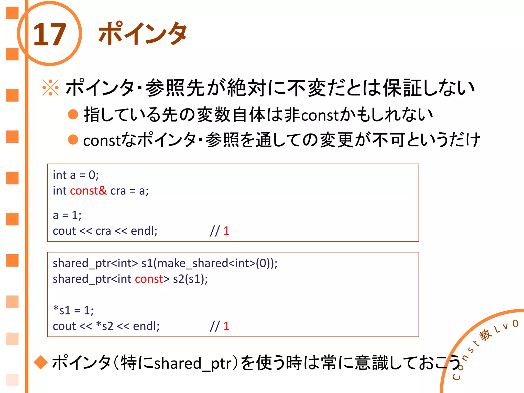 ポインタ
※ ポインタ・参照先が絶対に不変だとは保証しない
 指している先の変数自体は非constかもしれない
 constなポインタ・参照を通しての変更が不可というだけ
17
int a = 0;
int const& cra = a;
a = 1;
cout << cra << endl; // 1
shared_ptr<int> s1(make_shared<int>(0));
shared_ptr<int const> s2(s1);
*s1 = 1;
cout << *s2 << endl; // 1
ポインタ（特にshared_ptr）を使う時は常に意識しておこう
 