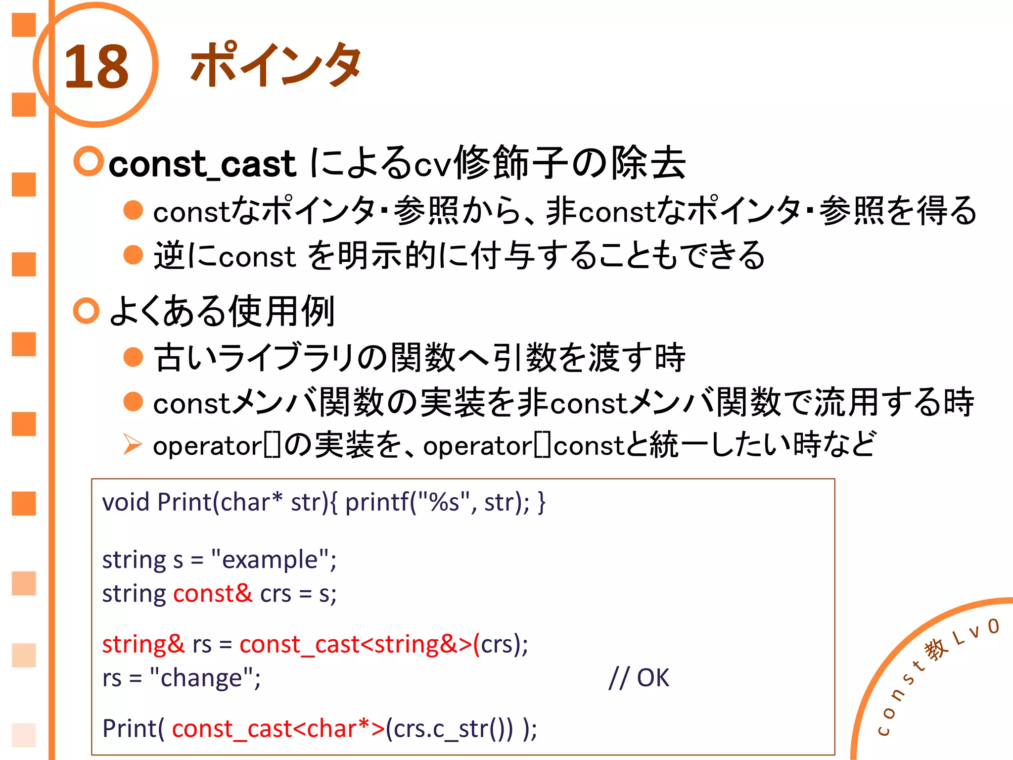 ポインタ
const_cast によるcv修飾子の除去
 constなポインタ・参照から、非constなポインタ・参照を得る
 逆にconst を明示的に付与することもできる
よくある使用例
 古いライブラリの関数へ引数を渡す時
 constメンバ関数の実装を非constメンバ関数で流用する時
 operator[]の実装を、operator[]constと統一したい時など
18
void Print(char* str){ printf("%s", str); }
string s = "example";
string const& crs = s;
string& rs = const_cast<string&>(crs);
rs = "change"; // OK
Print( const_cast<char*>(crs.c_str()) );
 