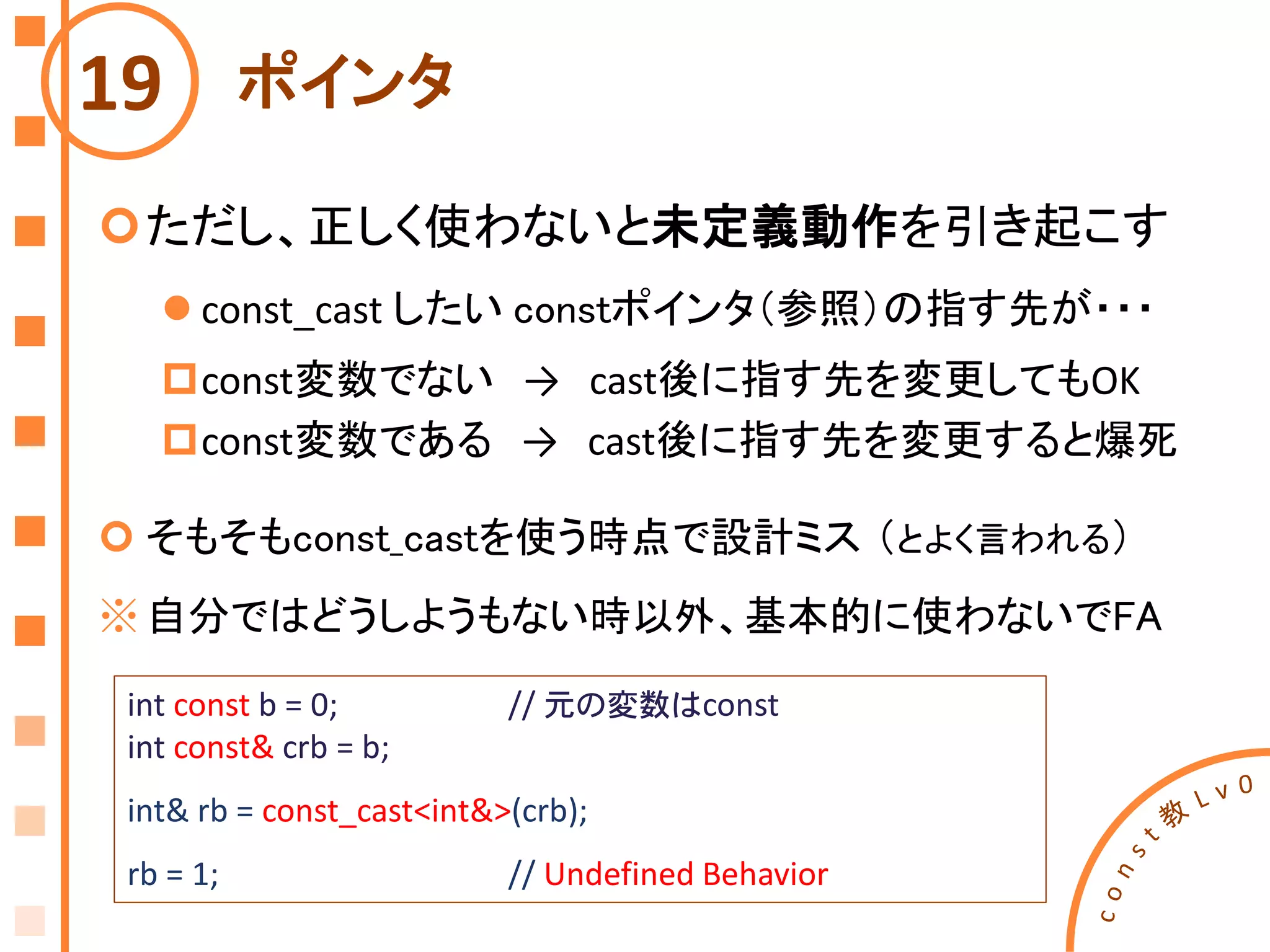 ポインタ
ただし、正しく使わないと未定義動作を引き起こす
 const_cast したい constポインタ（参照）の指す先が・・・
const変数でない → cast後に指す先を変更してもOK
const変数である → cast後に指す先を変更すると爆死
 そもそもconst_castを使う時点で設計ミス （とよく言われる）
※自分ではどうしようもない時以外、基本的に使わないでFA
19
int const b = 0; // 元の変数はconst
int const& crb = b;
int& rb = const_cast<int&>(crb);
rb = 1; // Undefined Behavior
 