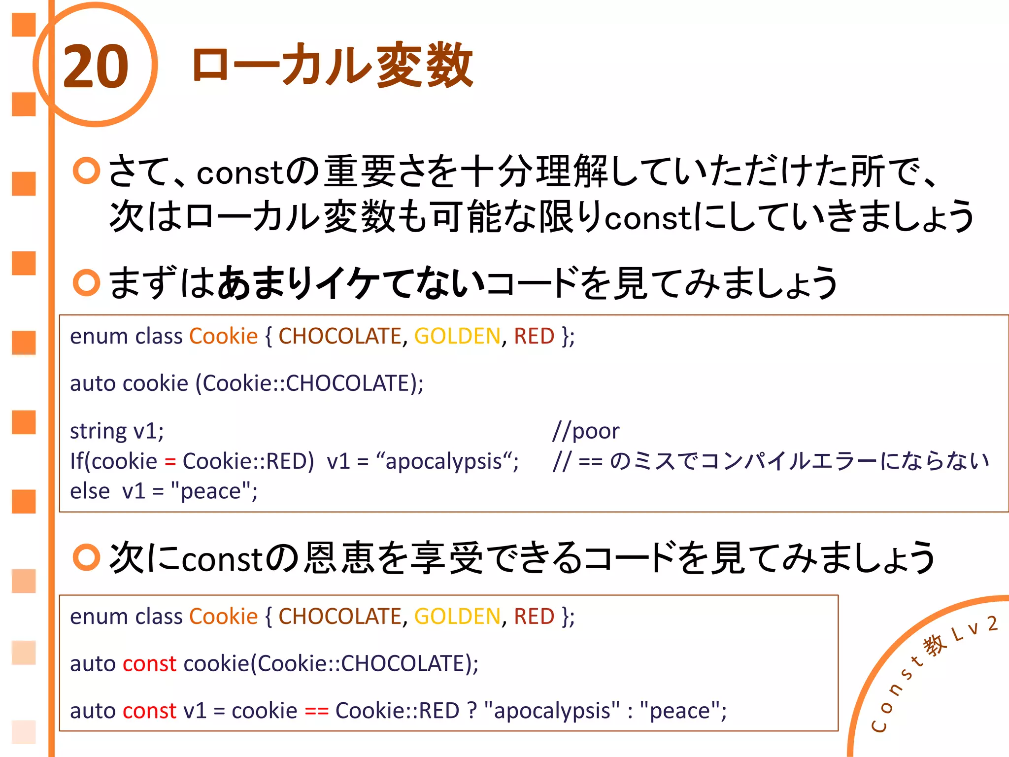 ローカル変数
さて、constの重要さを十分理解していただけた所で、
次はローカル変数も可能な限りconstにしていきましょう
まずはあまりイケてないコードを見てみましょう
20
enum class Cookie { CHOCOLATE, GOLDEN, RED };
auto cookie (Cookie::CHOCOLATE);
string v1; //poor
If(cookie = Cookie::RED) v1 = “apocalypsis“; // == のミスでコンパイルエラーにならない
else v1 = "peace";
enum class Cookie { CHOCOLATE, GOLDEN, RED };
auto const cookie(Cookie::CHOCOLATE);
auto const v1 = cookie == Cookie::RED ? "apocalypsis" : "peace";
次にconstの恩恵を享受できるコードを見てみましょう
 