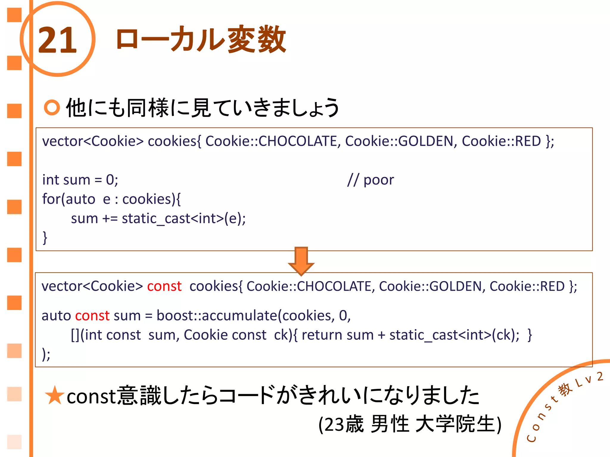 ローカル変数
他にも同様に見ていきましょう
21
vector<Cookie> cookies{ Cookie::CHOCOLATE, Cookie::GOLDEN, Cookie::RED };
int sum = 0; // poor
for(auto e : cookies){
sum += static_cast<int>(e);
}
vector<Cookie> const cookies{ Cookie::CHOCOLATE, Cookie::GOLDEN, Cookie::RED };
auto const sum = boost::accumulate(cookies, 0,
[](int const sum, Cookie const ck){ return sum + static_cast<int>(ck); }
);
★const意識したらコードがきれいになりました
(23歳 男性 大学院生)
 