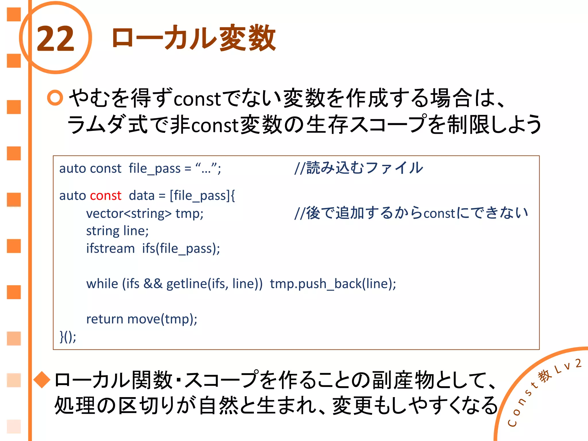 ローカル変数
やむを得ずconstでない変数を作成する場合は、
ラムダ式で非const変数の生存スコープを制限しよう
22
auto const file_pass = “…”; //読み込むファイル
auto const data = [file_pass]{
vector<string> tmp; //後で追加するからconstにできない
string line;
ifstream ifs(file_pass);
while (ifs && getline(ifs, line)) tmp.push_back(line);
return move(tmp);
}();
ローカル関数・スコープを作ることの副産物として、
処理の区切りが自然と生まれ、変更もしやすくなる
 