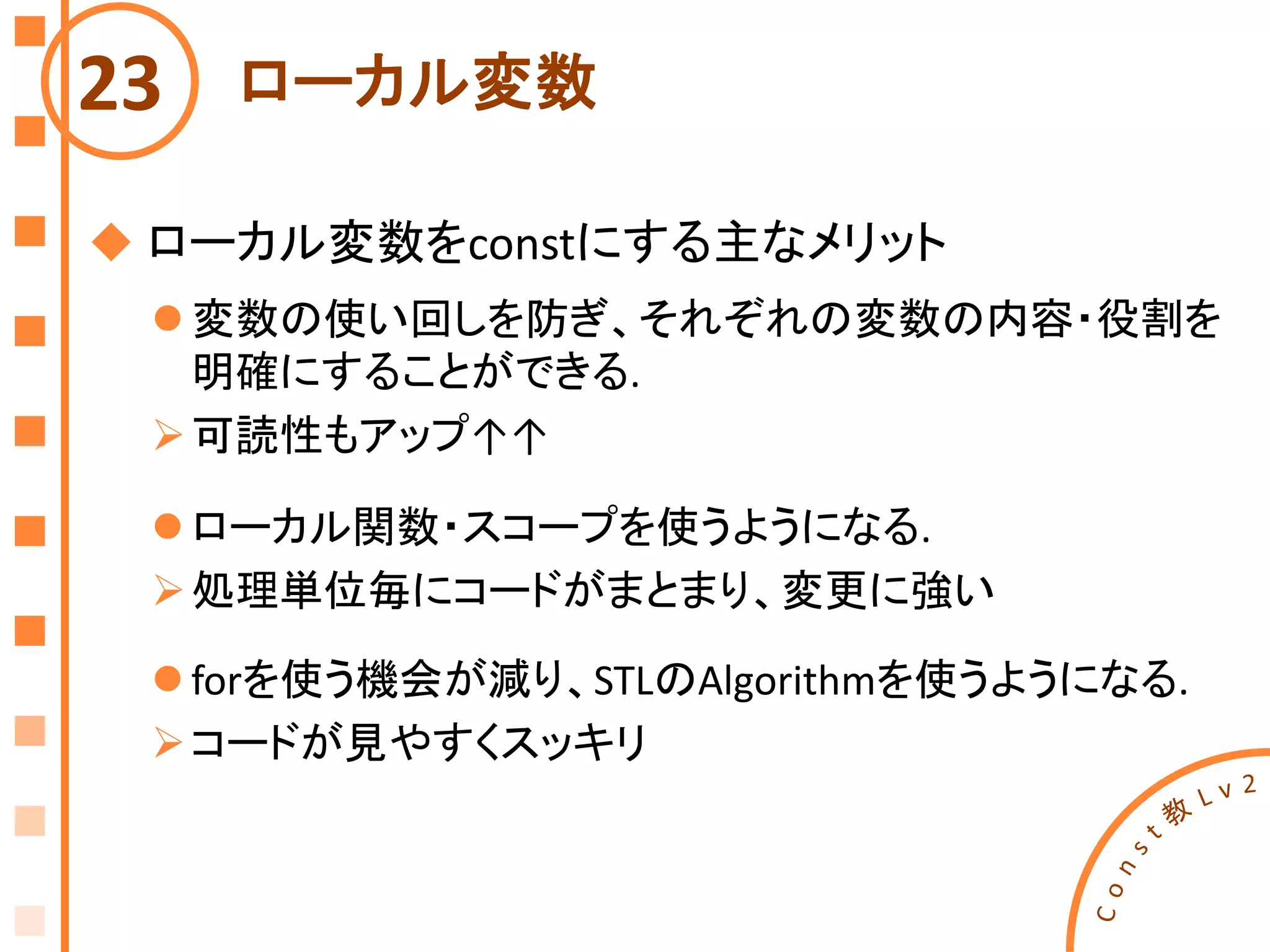 ローカル変数23
 ローカル変数をconstにする主なメリット
 変数の使い回しを防ぎ、それぞれの変数の内容・役割を
明確にすることができる.
可読性もアップ↑↑
 ローカル関数・スコープを使うようになる.
処理単位毎にコードがまとまり、変更に強い
 forを使う機会が減り、STLのAlgorithmを使うようになる.
コードが見やすくスッキリ
 