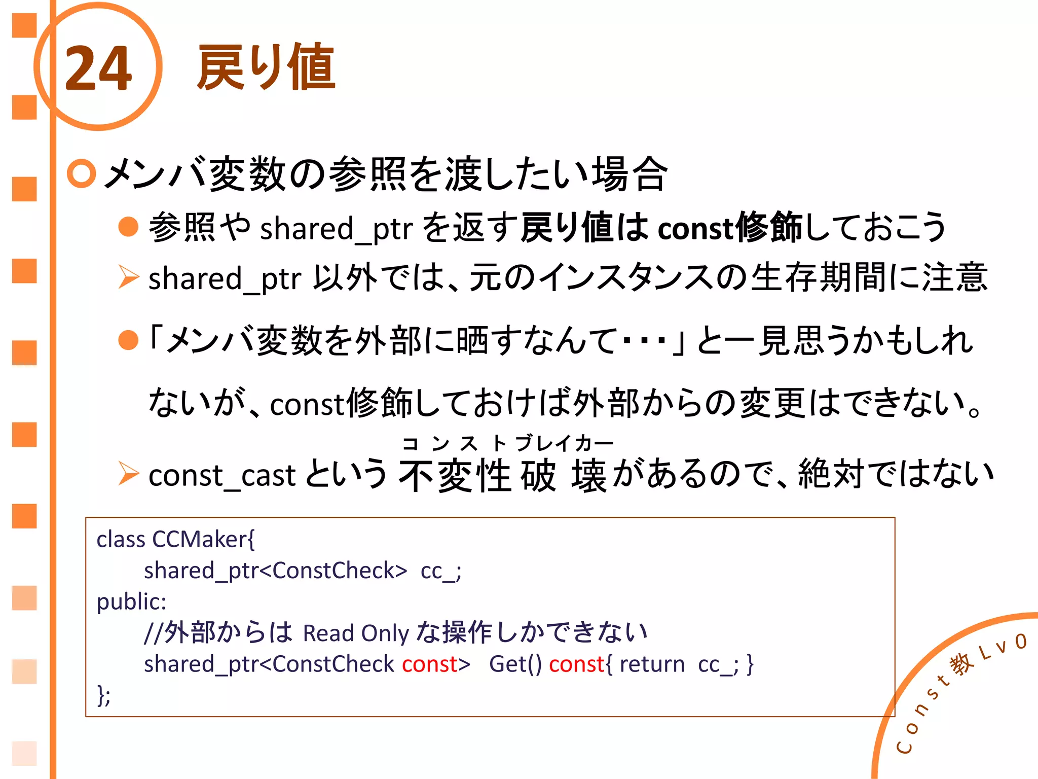 戻り値
メンバ変数の参照を渡したい場合
 参照や shared_ptr を返す戻り値は const修飾しておこう
shared_ptr 以外では、元のインスタンスの生存期間に注意
 「メンバ変数を外部に晒すなんて・・・」 と一見思うかもしれ
ないが、const修飾しておけば外部からの変更はできない。
const_cast という があるので、絶対ではない
24
class CCMaker{
shared_ptr<ConstCheck> cc_;
public:
//外部からは Read Only な操作しかできない
shared_ptr<ConstCheck const> Get() const{ return cc_; }
};
不変性
コ ン ス ト
破 壊
ブレイカー
 