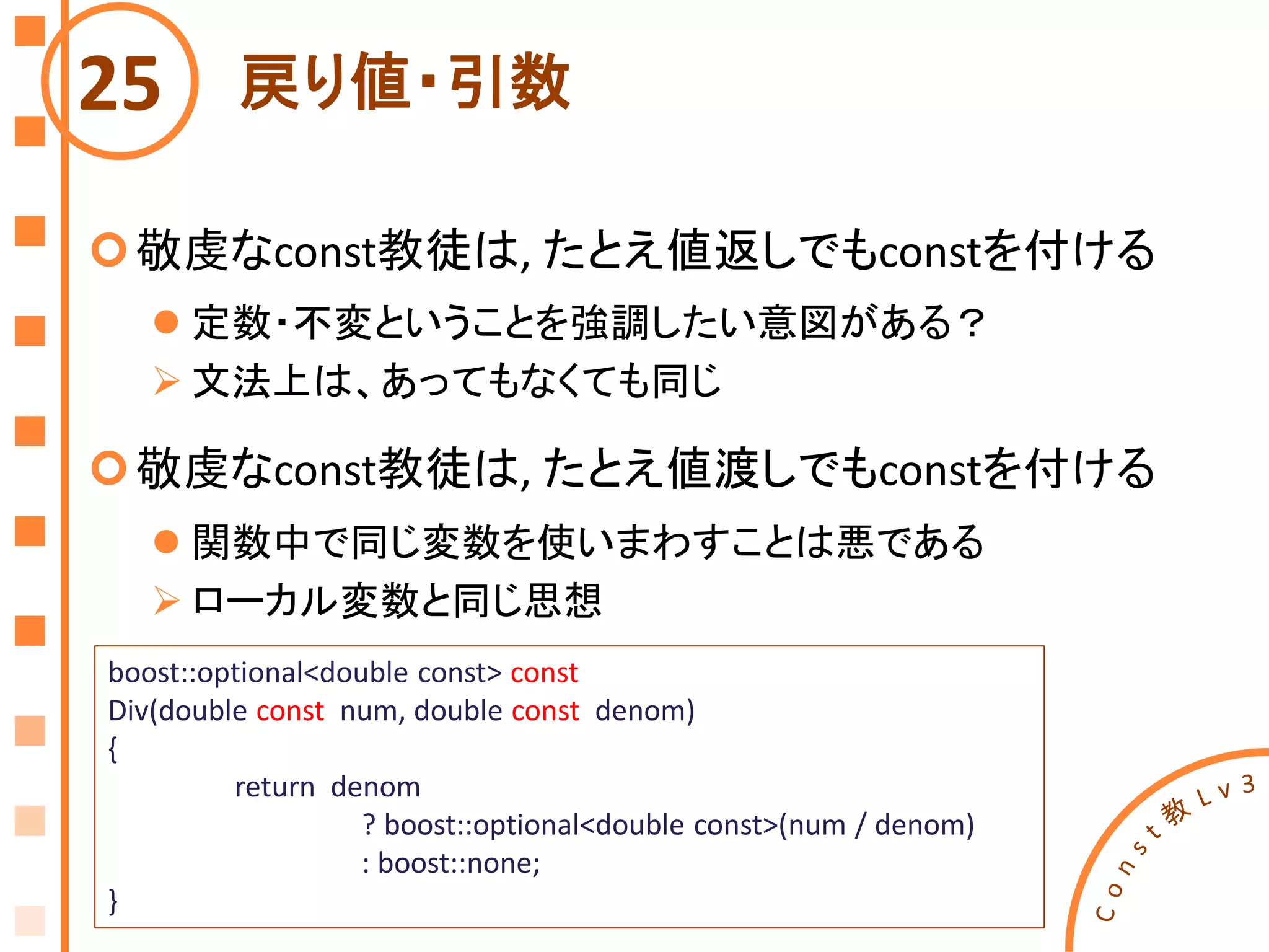 戻り値・引数
敬虔なconst教徒は, たとえ値返しでもconstを付ける
 定数・不変ということを強調したい意図がある？
 文法上は、あってもなくても同じ
敬虔なconst教徒は, たとえ値渡しでもconstを付ける
 関数中で同じ変数を使いまわすことは悪である
 ローカル変数と同じ思想
25
boost::optional<double const> const
Div(double const num, double const denom)
{
return denom
? boost::optional<double const>(num / denom)
: boost::none;
}
 