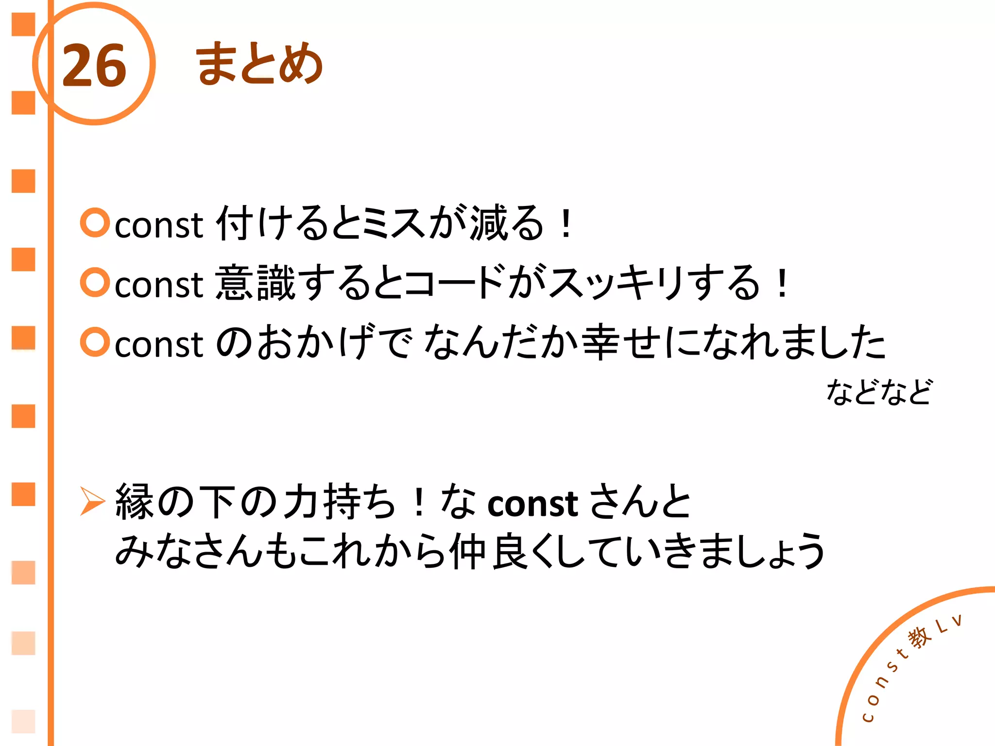 まとめ
const 付けるとミスが減る！
const 意識するとコードがスッキリする！
const のおかげで なんだか幸せになれました
などなど
縁の下の力持ち！な const さんと
みなさんもこれから仲良くしていきましょう
26
 