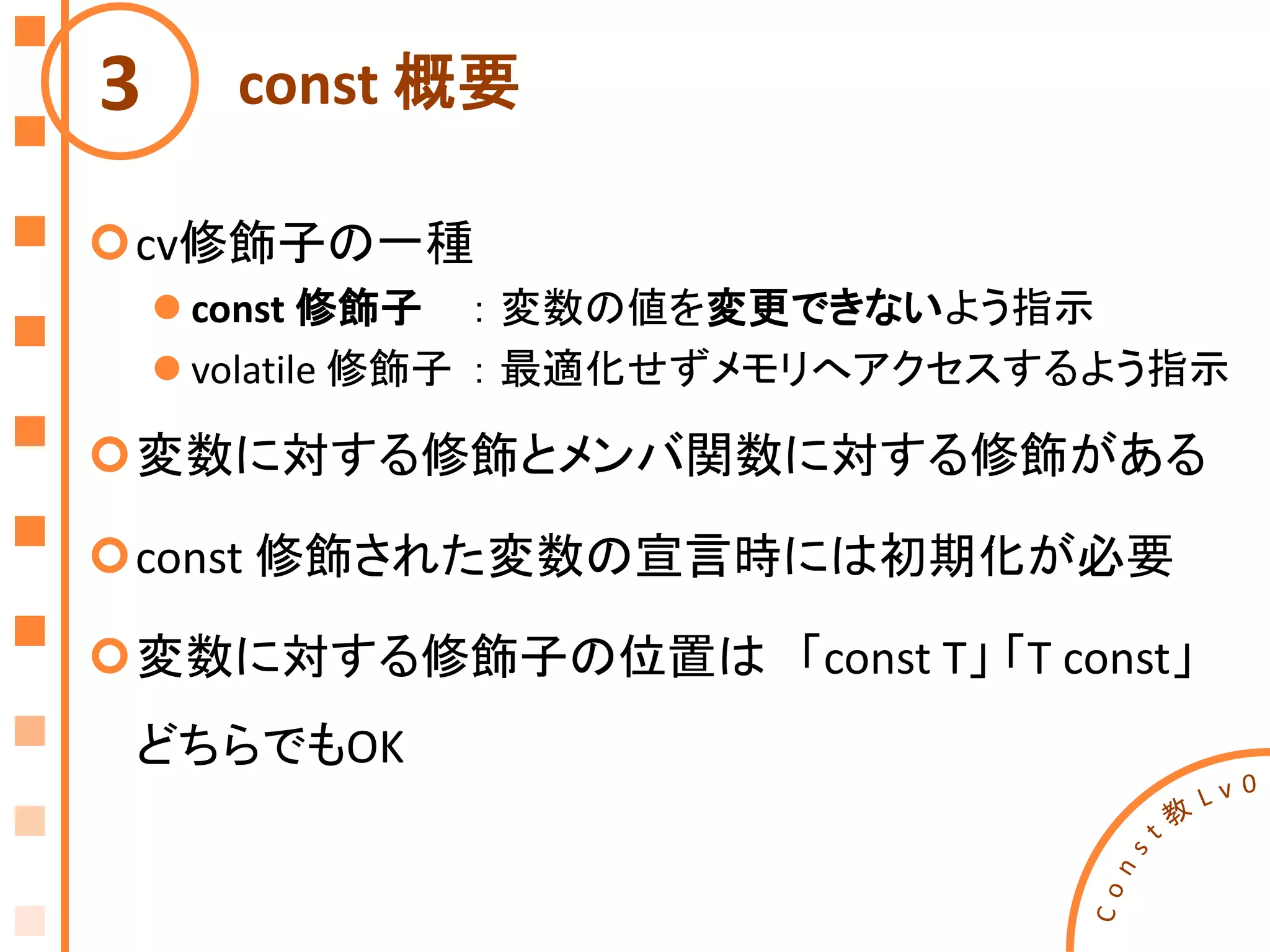 const 概要
cv修飾子の一種
 const 修飾子 ： 変数の値を変更できないよう指示
 volatile 修飾子 ： 最適化せずメモリへアクセスするよう指示
変数に対する修飾とメンバ関数に対する修飾がある
const 修飾された変数の宣言時には初期化が必要
変数に対する修飾子の位置は 「const T」 「T const」
どちらでもOK
3
 