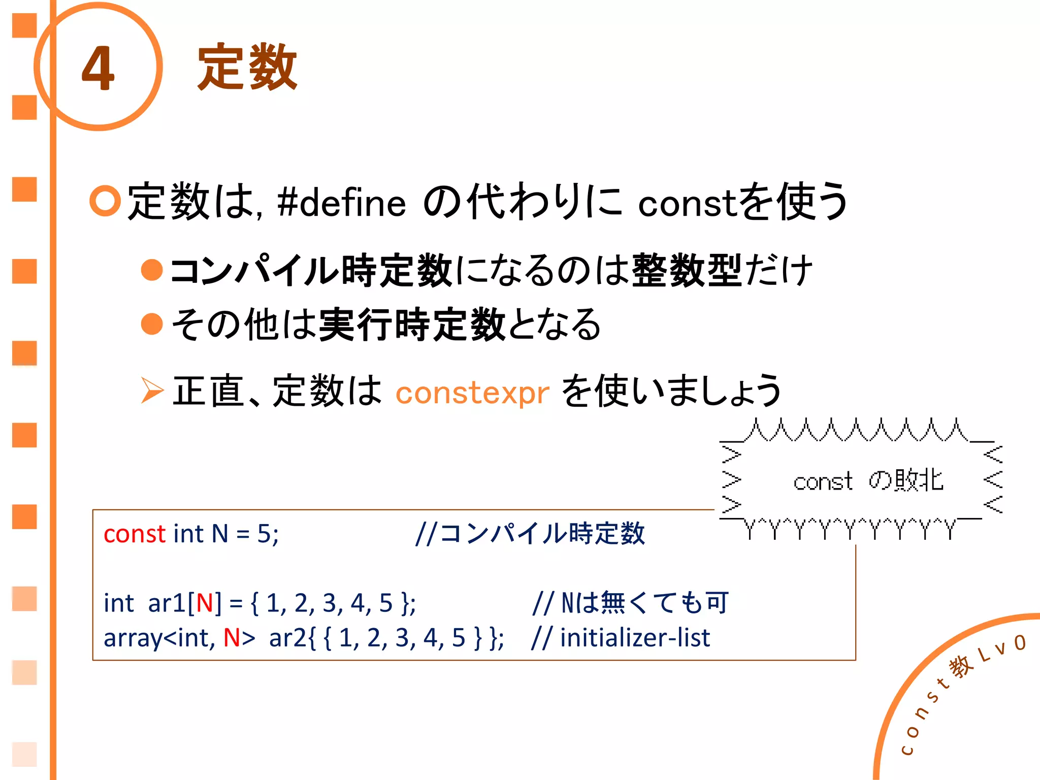 定数
定数は, #define の代わりに constを使う
コンパイル時定数になるのは整数型だけ
その他は実行時定数となる
正直、定数は constexpr を使いましょう
4
const int N = 5; //コンパイル時定数
int ar1[N] = { 1, 2, 3, 4, 5 }; // Nは無くても可
array<int, N> ar2{ { 1, 2, 3, 4, 5 } }; // initializer-list
 