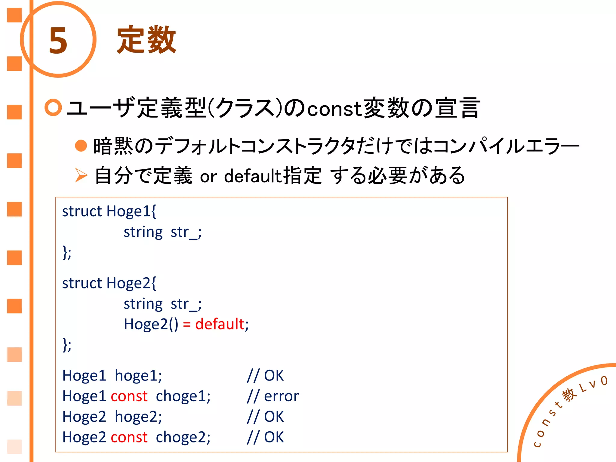 定数
ユーザ定義型(クラス)のconst変数の宣言
 暗黙のデフォルトコンストラクタだけではコンパイルエラー
自分で定義 or default指定 する必要がある
5
struct Hoge1{
string str_;
};
struct Hoge2{
string str_;
Hoge2() = default;
};
Hoge1 hoge1; // OK
Hoge1 const choge1; // error
Hoge2 hoge2; // OK
Hoge2 const choge2; // OK
 
