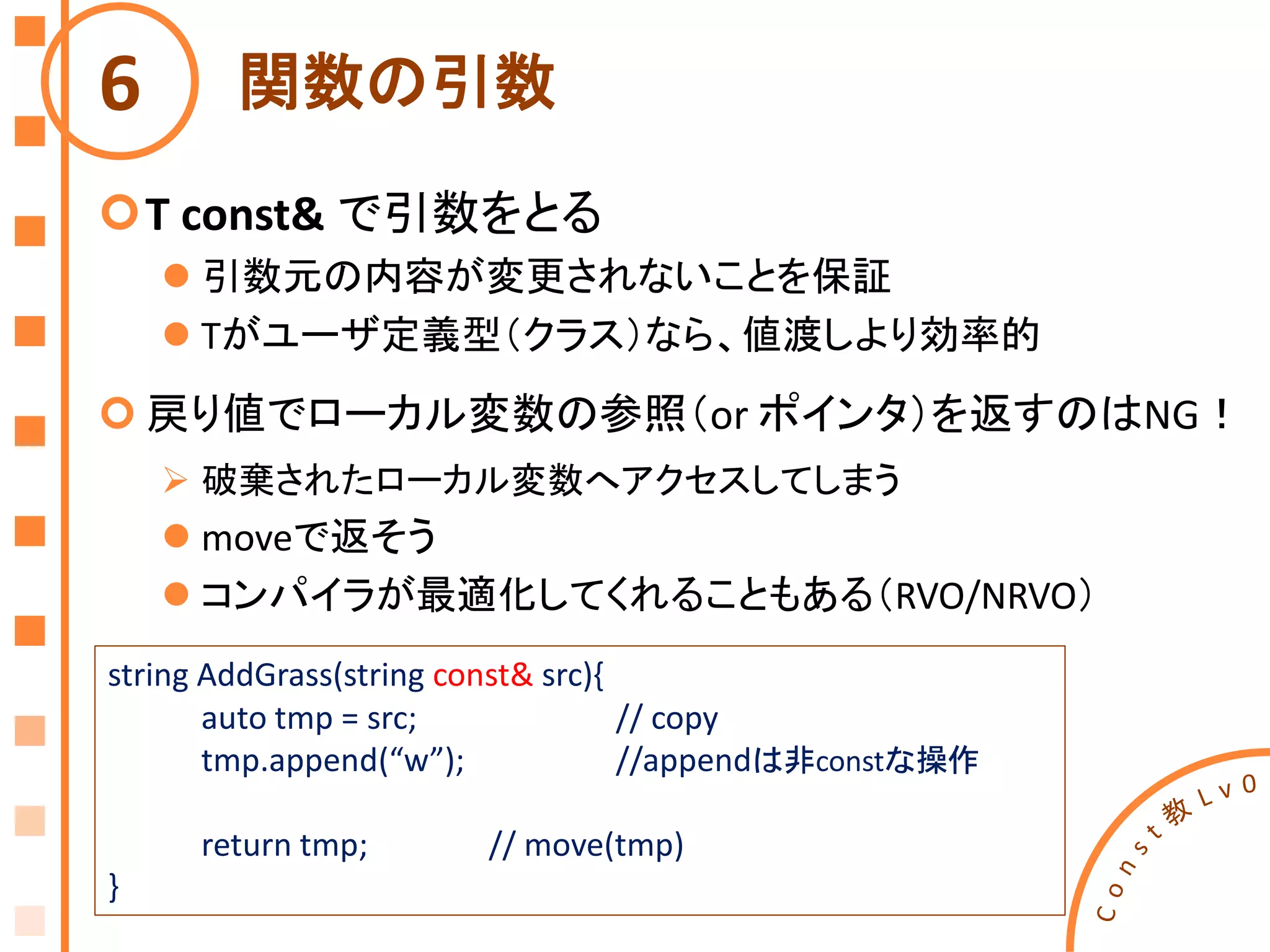 関数の引数
T const& で引数をとる
 引数元の内容が変更されないことを保証
 Tがユーザ定義型（クラス）なら、値渡しより効率的
 戻り値でローカル変数の参照（or ポインタ）を返すのはNG！
 破棄されたローカル変数へアクセスしてしまう
 moveで返そう
 コンパイラが最適化してくれることもある（RVO/NRVO）
6
string AddGrass(string const& src){
auto tmp = src; // copy
tmp.append(“w”); //appendは非constな操作
return tmp; // move(tmp)
}
 