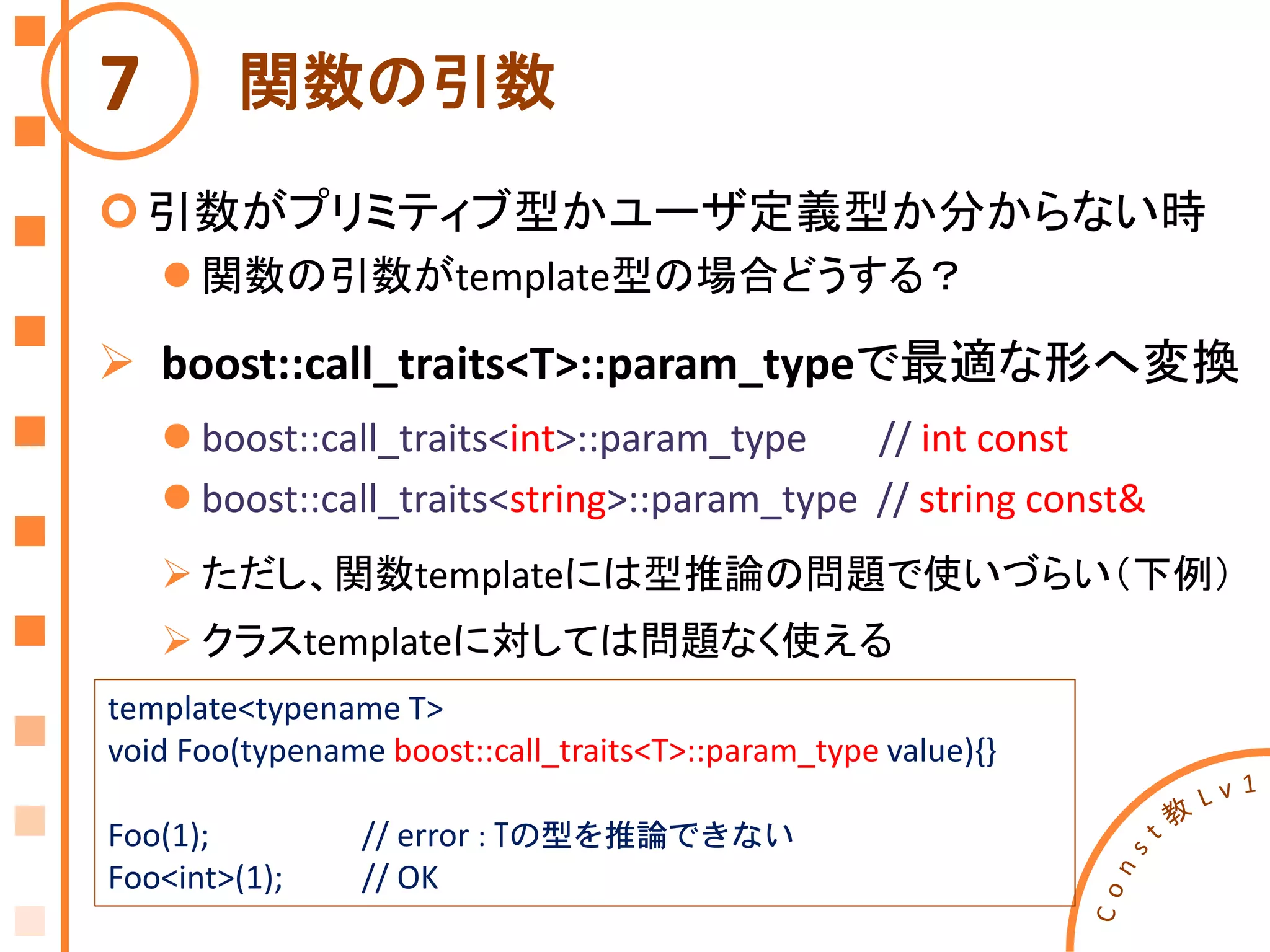関数の引数
引数がプリミティブ型かユーザ定義型か分からない時
 関数の引数がtemplate型の場合どうする？
 boost::call_traits<T>::param_typeで最適な形へ変換
 boost::call_traits<int>::param_type // int const
 boost::call_traits<string>::param_type // string const&
 ただし、関数templateには型推論の問題で使いづらい（下例）
 クラスtemplateに対しては問題なく使える
7
template<typename T>
void Foo(typename boost::call_traits<T>::param_type value){}
Foo(1); // error : Tの型を推論できない
Foo<int>(1); // OK
 