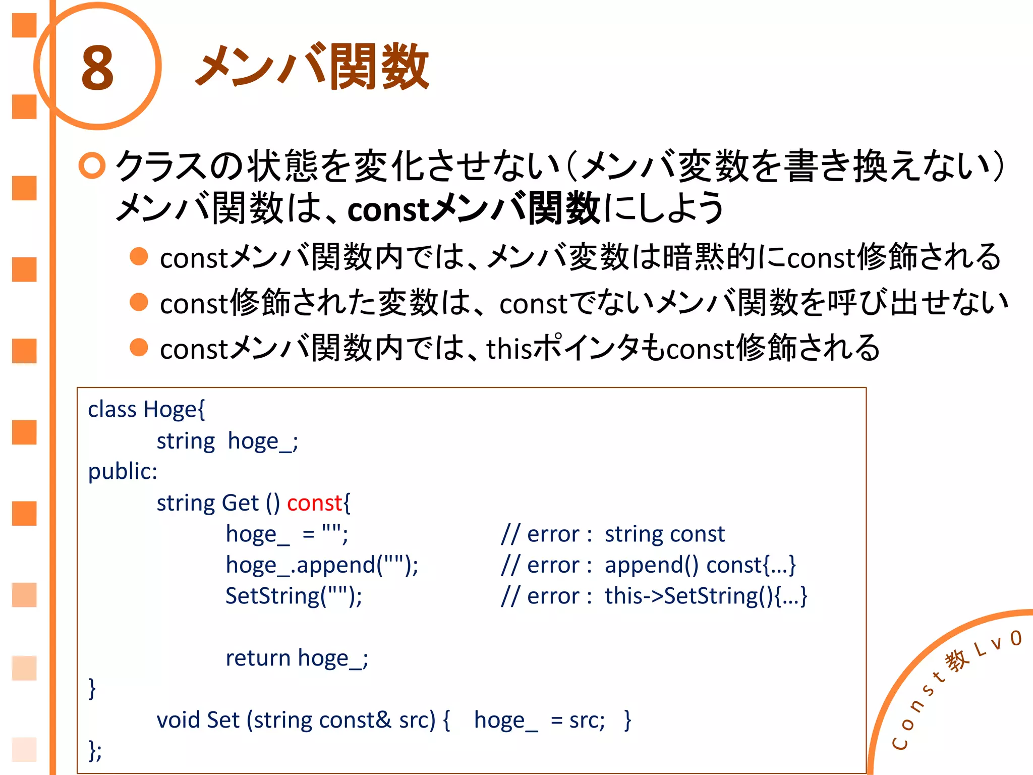 メンバ関数
クラスの状態を変化させない（メンバ変数を書き換えない）
メンバ関数は、constメンバ関数にしよう
 constメンバ関数内では、メンバ変数は暗黙的にconst修飾される
 const修飾された変数は、 constでないメンバ関数を呼び出せない
 constメンバ関数内では、thisポインタもconst修飾される
8
class Hoge{
string hoge_;
public:
string Get () const{
hoge_ = ""; // error : string const
hoge_.append(""); // error : append() const{…}
SetString(""); // error : this->SetString(){…}
return hoge_;
}
void Set (string const& src) { hoge_ = src; }
};
 