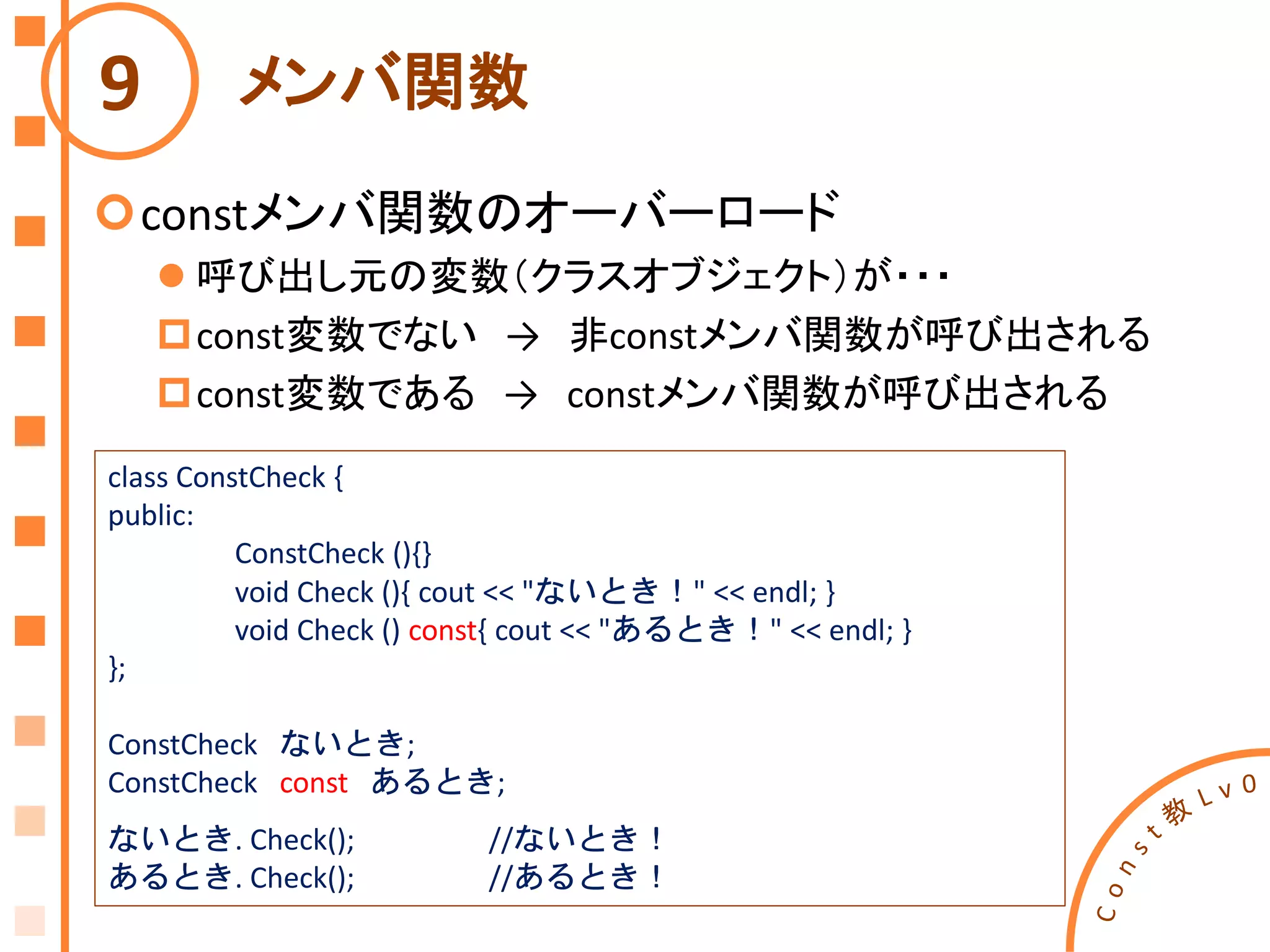 メンバ関数
constメンバ関数のオーバーロード
 呼び出し元の変数（クラスオブジェクト）が・・・
const変数でない → 非constメンバ関数が呼び出される
const変数である → constメンバ関数が呼び出される
9
class ConstCheck {
public:
ConstCheck (){}
void Check (){ cout << "ないとき！" << endl; }
void Check () const{ cout << "あるとき！" << endl; }
};
ConstCheck ないとき;
ConstCheck const あるとき;
ないとき. Check(); //ないとき！
あるとき. Check(); //あるとき！
 