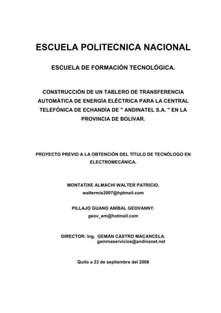 ESCUELA POLITECNICA NACIONAL
ESCUELA DE FORMACIÓN TECNOLÓGICA.
CONSTRUCCIÓN DE UN TABLERO DE TRANSFERENCIA
AUTOMÁTICA DE ENERGÍA ELÉCTRICA PARA LA CENTRAL
TELEFÓNICA DE ECHANDÍA DE " ANDINATEL S.A. " EN LA
PROVINCIA DE BOLIVAR.
PROYECTO PREVIO A LA OBTENCIÓN DEL TÍTULO DE TECNÓLOGO EN
ELECTROMECÁNICA.
MONTATIXE ALMACHI WALTER PATRICIO.
waltermix2007@hptmail.com
PILLAJO GUANO ANÍBAL GEOVANNY.
geov_em@hotmail.com
DIRECTOR: Ing. GEMÁN CASTRO MACANCELA.
gammaservicios@andinanet.net
Quito a 23 de septiembre del 2008
 