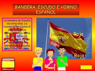 La bandera de España
es como ésta. La
inventó el rey Carlos III
para diferenciar
nuestros barcos de los
de otras naciones,
aunque acabó siendo
la bandera que
diferenciara a España
de las otras naciones.
HimnoHimno
BANDERA, ESCUDO E HIMNOBANDERA, ESCUDO E HIMNO
ESPAÑOLESPAÑOL
BANDERA, ESCUDO E HIMNOBANDERA, ESCUDO E HIMNO
ESPAÑOLESPAÑOL
RojoRojo
AmarilloAmarillo
RojoRojo
VolverVolverVolverVolver
 