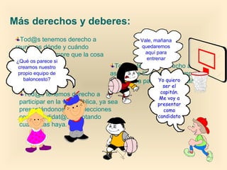 Tod@s tenemos derecho a
reunirnos dónde y cuándo
queramos, siempre que la cosa
sea pacífica.
Más derechos y deberes:
Tod@s tenemos derecho a
participar en la vida pública, ya sea
presentándonos a las elecciones
como candidat@s, o votando
cuando las haya.
Tod@s tenemos derecho a
asociarnos libremente, siempre
que no sea para cometer delitos.
¿Qué os parece si
creamos nuestro
propio equipo de
baloncesto?
Vale, mañana
quedaremos
aquí para
entrenar
Yo quiero
ser el
capitán.
Me voy a
presentar
como
candidato
 