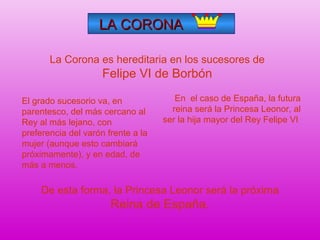 LA CORONALA CORONA
En el caso de España, la futura
reina será la Princesa Leonor, al
ser la hija mayor del Rey Felipe VI
La Corona es hereditaria en los sucesores de
Felipe VI de Borbón
El grado sucesorio va, en
parentesco, del más cercano al
Rey al más lejano, con
preferencia del varón frente a la
mujer (aunque esto cambiará
próximamente), y en edad, de
más a menos.
De esta forma, la Princesa Leonor será la próxima
Reina de España.
 