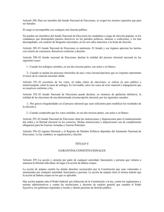 Artículo 288.-Para ser miembro del Jurado Nacional de Elecciones, se exigen los mismos requisitos que para
ser Senador.
El cargo es incompatible con cualquier otra función pública.
No pueden ser miembros del Jurado Nacional de Elecciones los candidatos a cargo de elección popular, ni los
ciudadanos que desempeñen puestos directivos en los partidos políticos, alianzas o coaliciones, o los han
desempeñado, con carácter de dirigentes nacionales, en los seis años anteriores a la fecha de elección.
Artículo 289.-El Jurado Nacional de Elecciones es autónomo. El Jurado y sus órganos aprecian los hechos
con criterio de conciencia. Resuelven conforme a derecho.
Artículo 290.-El Jurado nacional de Elecciones declara la nulidad del proceso electoral nacional en los
siguientes casos:
1.- Cuando los sufragios emitidos, en sus dos terceras partes, son nulos o en blanco.
2.- Cuando se anulan los procesos electorales de una o mas circunscripciones que en conjunto representan
el tercio de la votación nacional válida.
Artículo 291.-El escrutinio de los votos, en todas clases de elecciones, se realiza en acto público e
ininterrumpido, sobre la mesa de sufragio. Es irrevisable, salvo los casos de error material e impugnación que
se resuelven conforme a ley.
Artículo 292.-El Jurado Nacional de Elecciones puede declarar, en instancia de apelación definitiva, la
nulidad de las elecciones de una determinada circunscripción electoral, por las siguientes causales:
1.- Por graves irregularidades en el proceso electoral que sean suficientes para modificar los resultados de
la elección y
2.- Cuando comprueba que los votos emitidos, en sus dos terceras partes, son nulos o en blanco.
Artículo 293.-El Jurado Nacional de Elecciones dista las instrucciones y disposiciones para el mantenimiento
del orden y la libertad electoral en los comicios. Dichas instrucciones y disposiciones son de cumplimiento
obligatorio para las Fuerzas Armadas y Fuerzas Policiales.
Artículo 294.-El registro Electoral y el Registro de Partidos Políticos dependen del Juramento Nacional de
Elecciones. La ley establece su organización y función.
TITULO V
GARANTÍAS CONSTITUCIONALES
Artículo 295.-La acción y omisión por parte de cualquier autoridad, funcionario o persona que vulnera o
amenaza la libertad individual, da lugar a la acción de habeas corpus.
La acción de amparo cautela los demás derechos reconocidos por la Constitución que sean vulnerados o
amenazados por cualquier autoridad, funcionario o persona. La acción de amparo tiene el mismo trámite que
la acción de habeas corpus en los que es aplicable.
Hay acción popular ante el Poder Judicial, por infracción de la Constitución o la ley, contra los reglamentos y
normas administrativas y contra las resoluciones y decretos de carácter general que expiden el Poder
Ejecutivo, los gobiernos regionales y locales y demás personas de derecho publico.
 