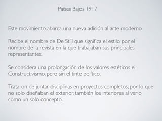 Este movimiento abarca una nueva adición al arte moderno
Recibe el nombre de De Stijl que significa el estilo por el
nombre de la revista en la que trabajaban sus principales
representantes.
Se considera una prolongación de los valores estéticos el
Constructivismo, pero sin el tinte político.
Trataron de juntar disciplinas en proyectos completos, por lo que
no solo diseñaban el exterior, también los interiores al verlo
como un solo concepto.
Países Bajos 1917
 