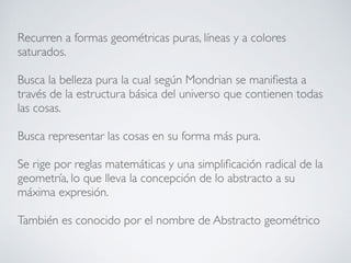 Recurren a formas geométricas puras, líneas y a colores
saturados.
Busca la belleza pura la cual según Mondrian se manifiesta a
través de la estructura básica del universo que contienen todas
las cosas.
Busca representar las cosas en su forma más pura.
Se rige por reglas matemáticas y una simplificación radical de la
geometría, lo que lleva la concepción de lo abstracto a su
máxima expresión.
También es conocido por el nombre de Abstracto geométrico
 